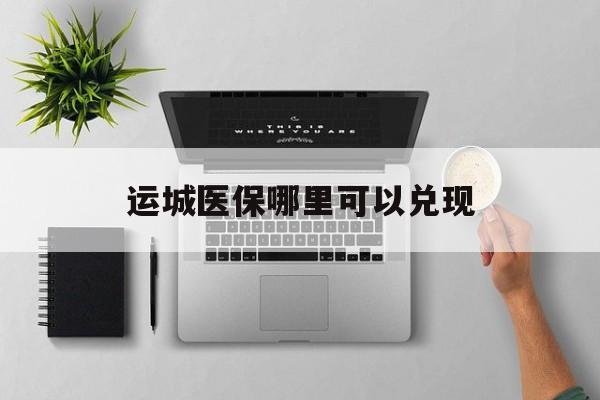 鄂州最新运城医保哪里可以兑现方法分析(最方便真实的鄂州运城医保中心在哪方法)